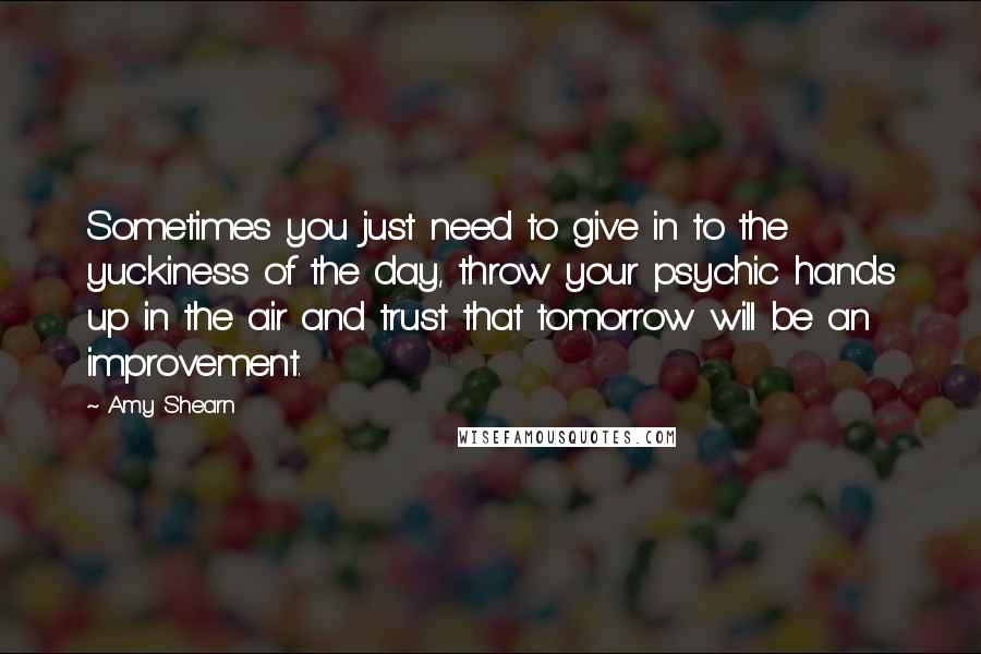 Amy Shearn Quotes: Sometimes you just need to give in to the yuckiness of the day, throw your psychic hands up in the air and trust that tomorrow will be an improvement.