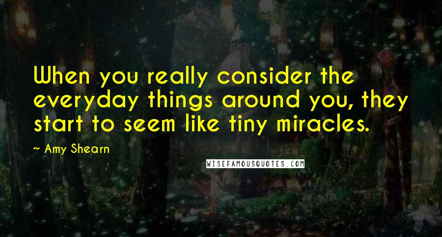 Amy Shearn Quotes: When you really consider the everyday things around you, they start to seem like tiny miracles.
