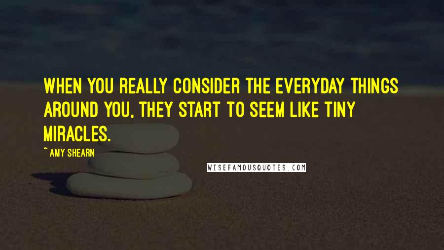 Amy Shearn Quotes: When you really consider the everyday things around you, they start to seem like tiny miracles.