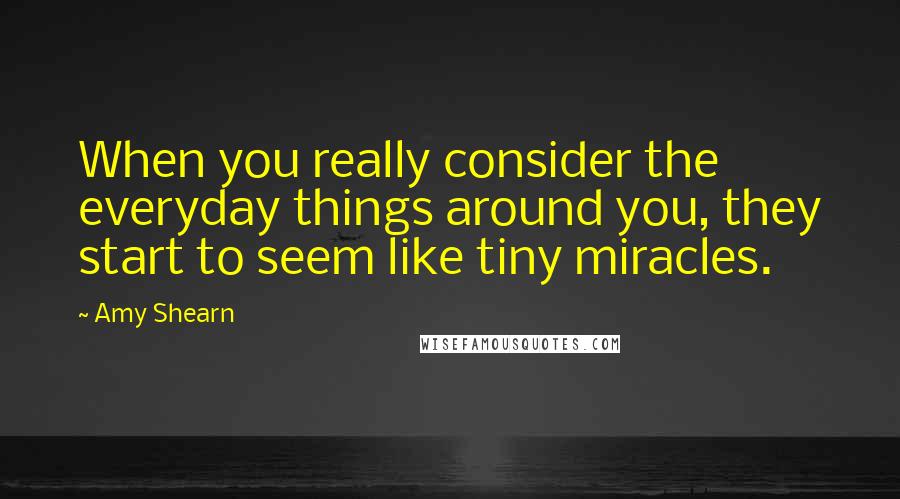 Amy Shearn Quotes: When you really consider the everyday things around you, they start to seem like tiny miracles.