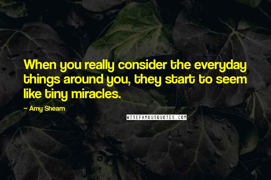 Amy Shearn Quotes: When you really consider the everyday things around you, they start to seem like tiny miracles.
