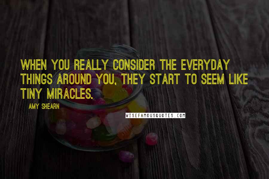 Amy Shearn Quotes: When you really consider the everyday things around you, they start to seem like tiny miracles.