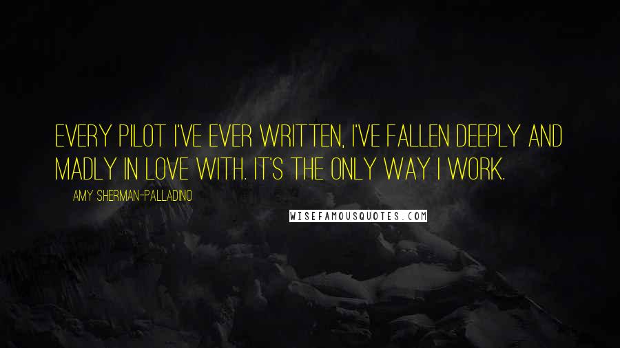 Amy Sherman-Palladino Quotes: Every pilot I've ever written, I've fallen deeply and madly in love with. It's the only way I work.