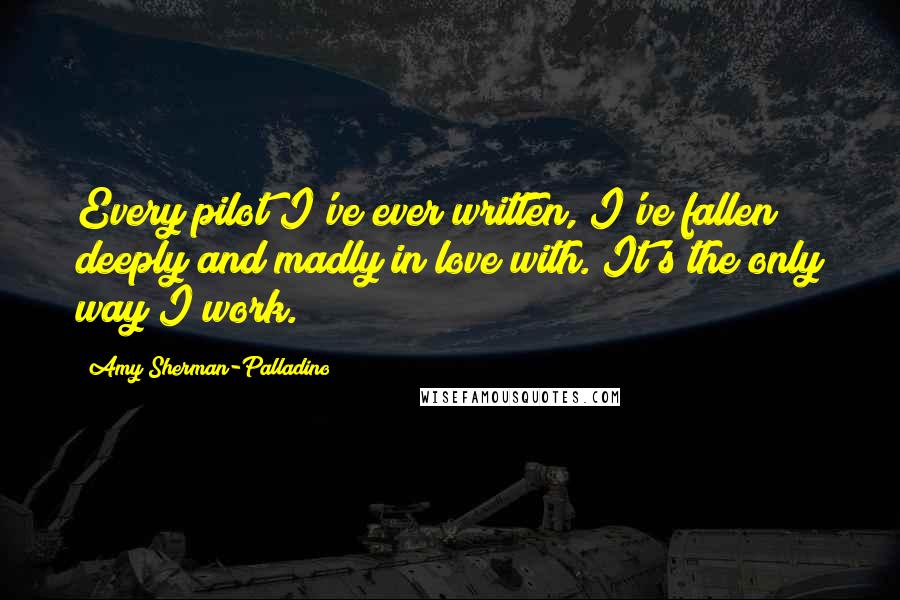 Amy Sherman-Palladino Quotes: Every pilot I've ever written, I've fallen deeply and madly in love with. It's the only way I work.