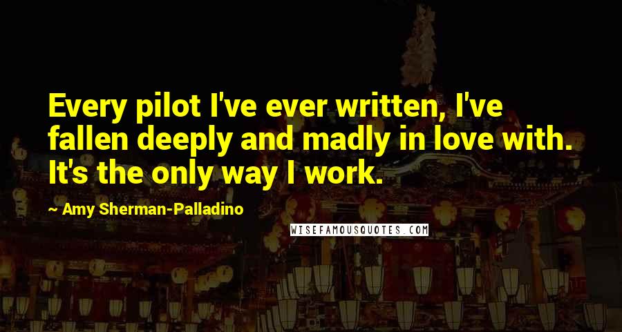 Amy Sherman-Palladino Quotes: Every pilot I've ever written, I've fallen deeply and madly in love with. It's the only way I work.