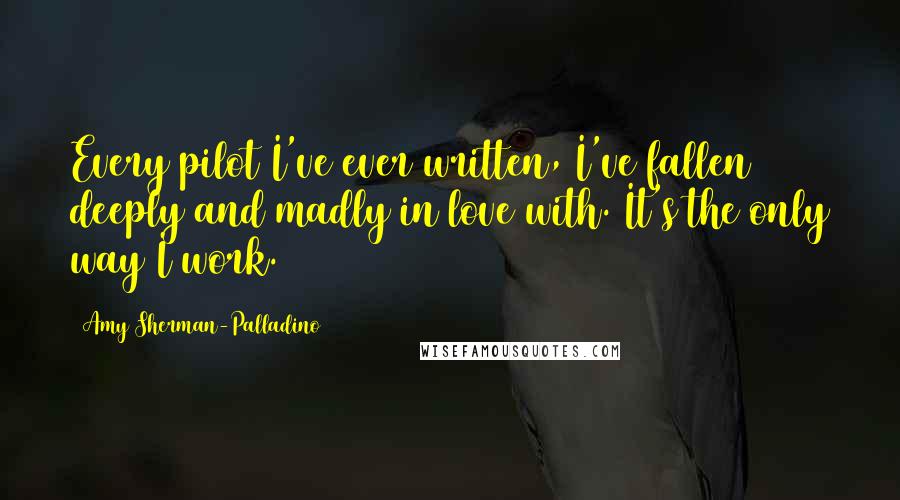 Amy Sherman-Palladino Quotes: Every pilot I've ever written, I've fallen deeply and madly in love with. It's the only way I work.