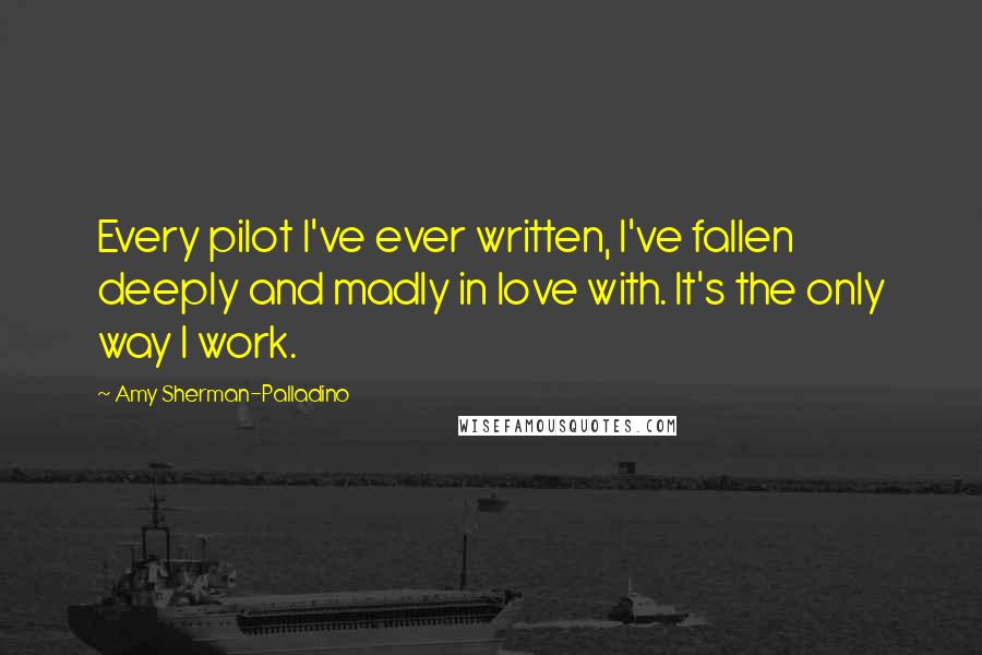 Amy Sherman-Palladino Quotes: Every pilot I've ever written, I've fallen deeply and madly in love with. It's the only way I work.