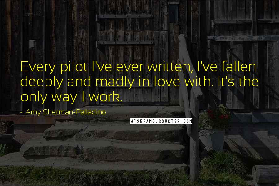 Amy Sherman-Palladino Quotes: Every pilot I've ever written, I've fallen deeply and madly in love with. It's the only way I work.