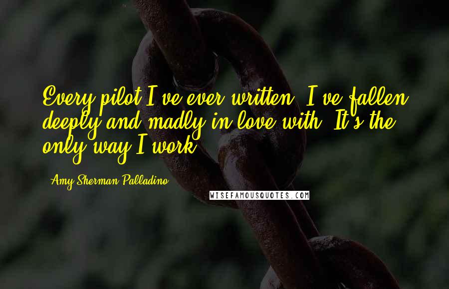 Amy Sherman-Palladino Quotes: Every pilot I've ever written, I've fallen deeply and madly in love with. It's the only way I work.