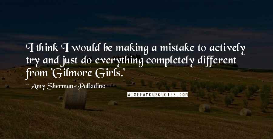 Amy Sherman-Palladino Quotes: I think I would be making a mistake to actively try and just do everything completely different from 'Gilmore Girls.'