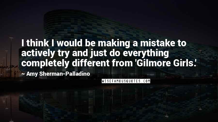 Amy Sherman-Palladino Quotes: I think I would be making a mistake to actively try and just do everything completely different from 'Gilmore Girls.'