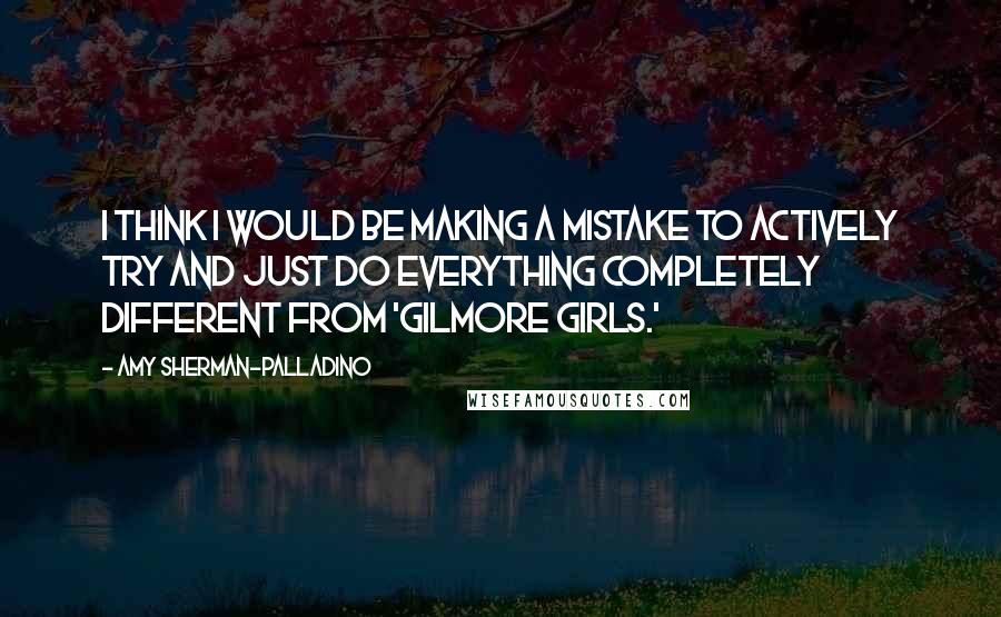 Amy Sherman-Palladino Quotes: I think I would be making a mistake to actively try and just do everything completely different from 'Gilmore Girls.'