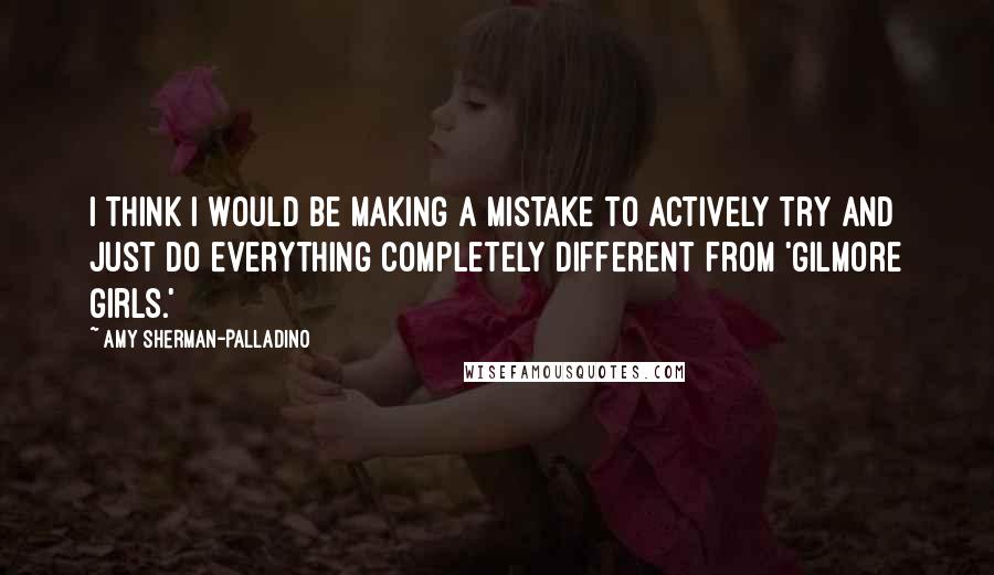 Amy Sherman-Palladino Quotes: I think I would be making a mistake to actively try and just do everything completely different from 'Gilmore Girls.'