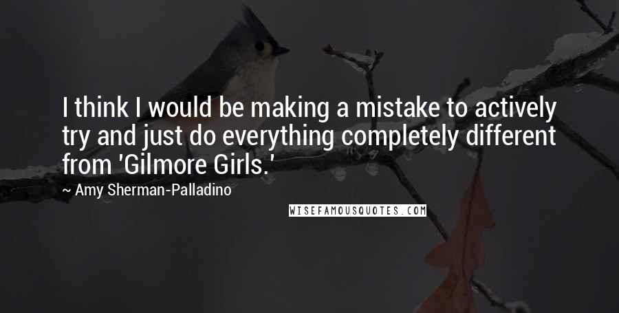 Amy Sherman-Palladino Quotes: I think I would be making a mistake to actively try and just do everything completely different from 'Gilmore Girls.'