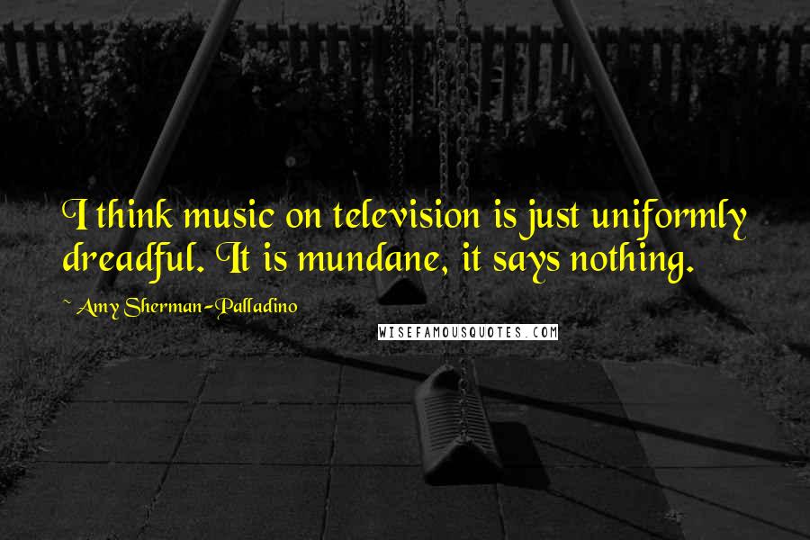 Amy Sherman-Palladino Quotes: I think music on television is just uniformly dreadful. It is mundane, it says nothing.