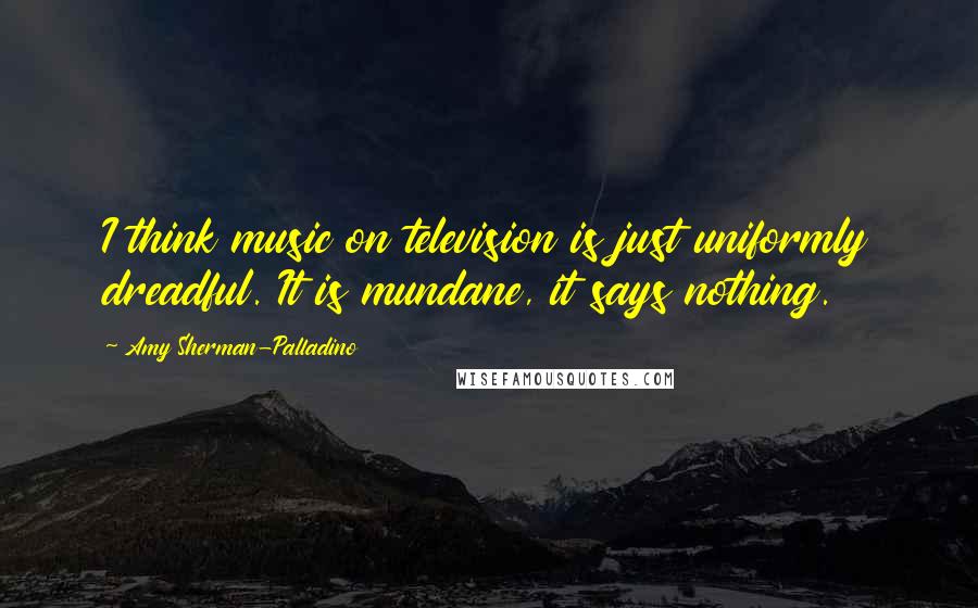 Amy Sherman-Palladino Quotes: I think music on television is just uniformly dreadful. It is mundane, it says nothing.