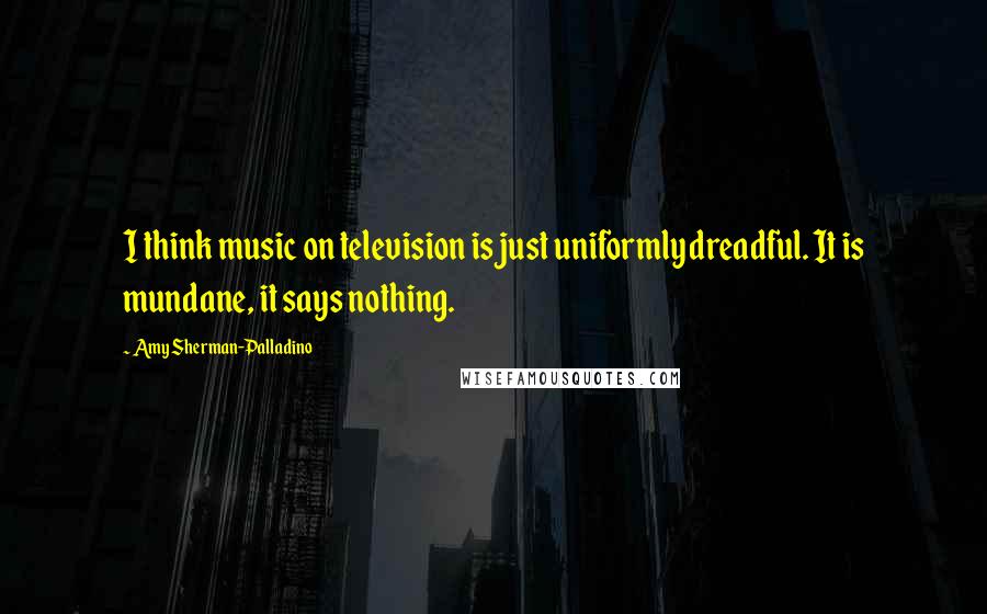 Amy Sherman-Palladino Quotes: I think music on television is just uniformly dreadful. It is mundane, it says nothing.