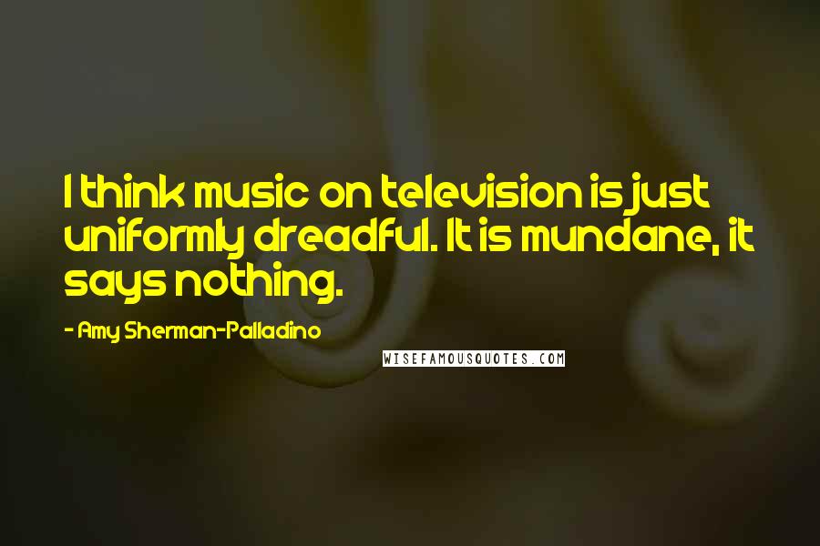 Amy Sherman-Palladino Quotes: I think music on television is just uniformly dreadful. It is mundane, it says nothing.