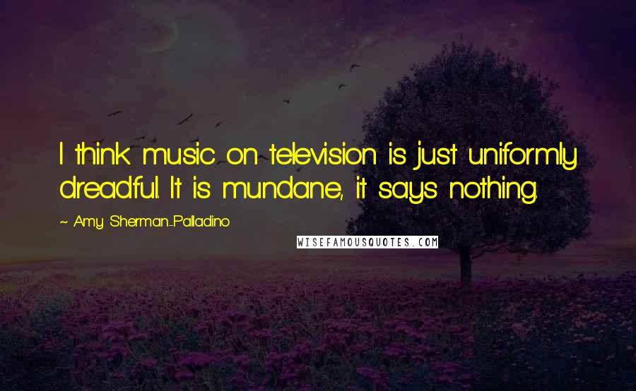 Amy Sherman-Palladino Quotes: I think music on television is just uniformly dreadful. It is mundane, it says nothing.