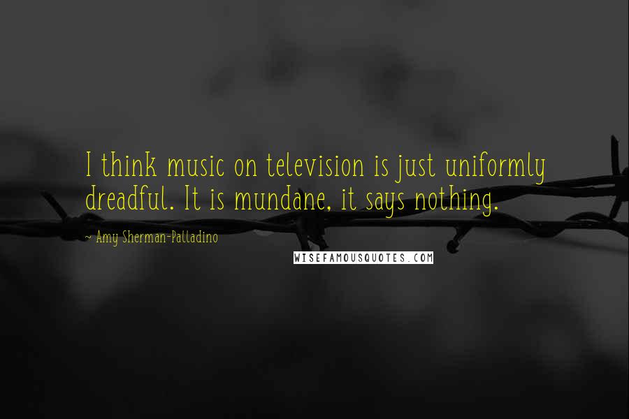 Amy Sherman-Palladino Quotes: I think music on television is just uniformly dreadful. It is mundane, it says nothing.