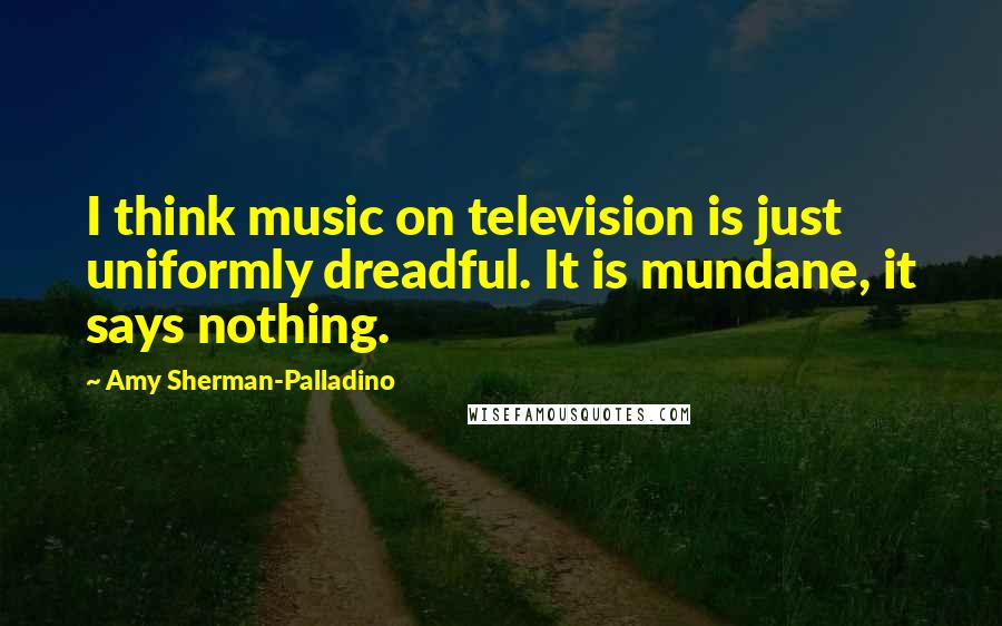 Amy Sherman-Palladino Quotes: I think music on television is just uniformly dreadful. It is mundane, it says nothing.