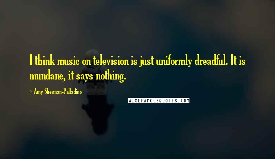 Amy Sherman-Palladino Quotes: I think music on television is just uniformly dreadful. It is mundane, it says nothing.