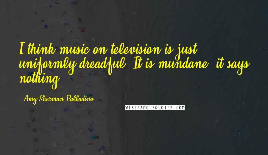 Amy Sherman-Palladino Quotes: I think music on television is just uniformly dreadful. It is mundane, it says nothing.