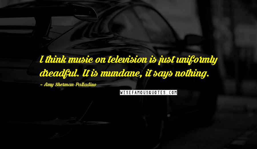 Amy Sherman-Palladino Quotes: I think music on television is just uniformly dreadful. It is mundane, it says nothing.