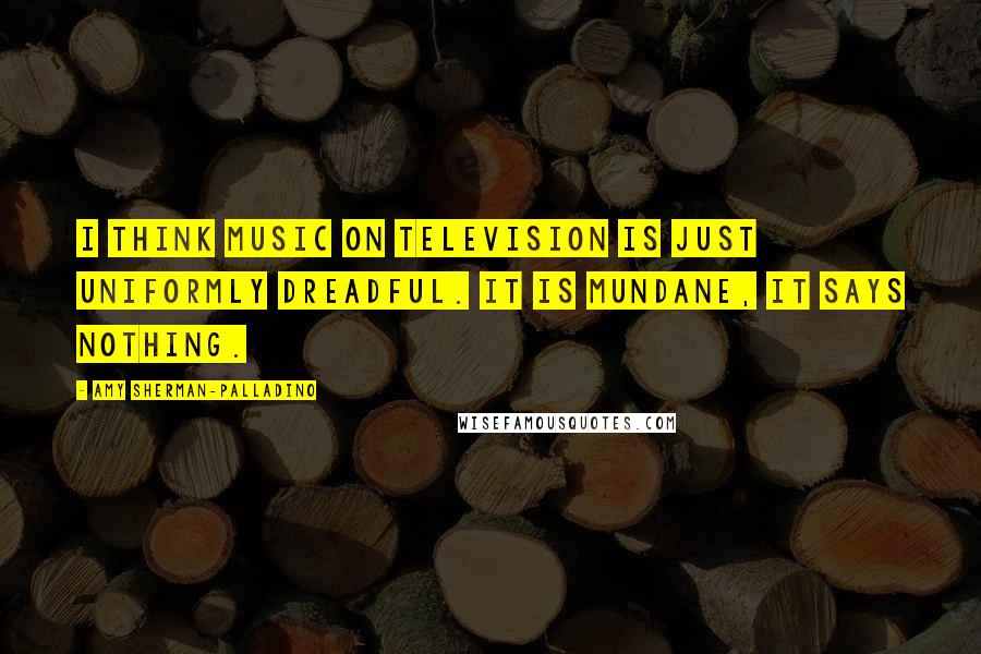 Amy Sherman-Palladino Quotes: I think music on television is just uniformly dreadful. It is mundane, it says nothing.