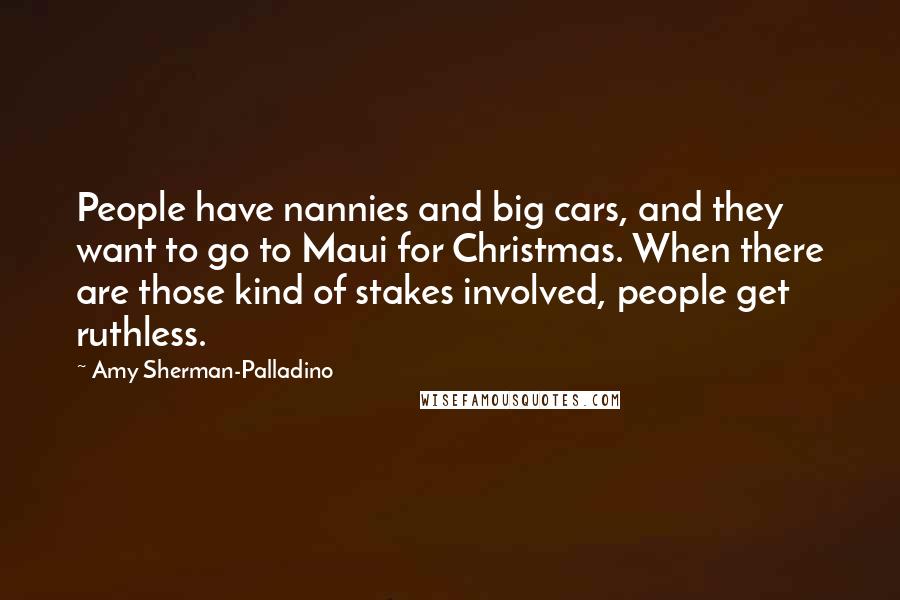 Amy Sherman-Palladino Quotes: People have nannies and big cars, and they want to go to Maui for Christmas. When there are those kind of stakes involved, people get ruthless.