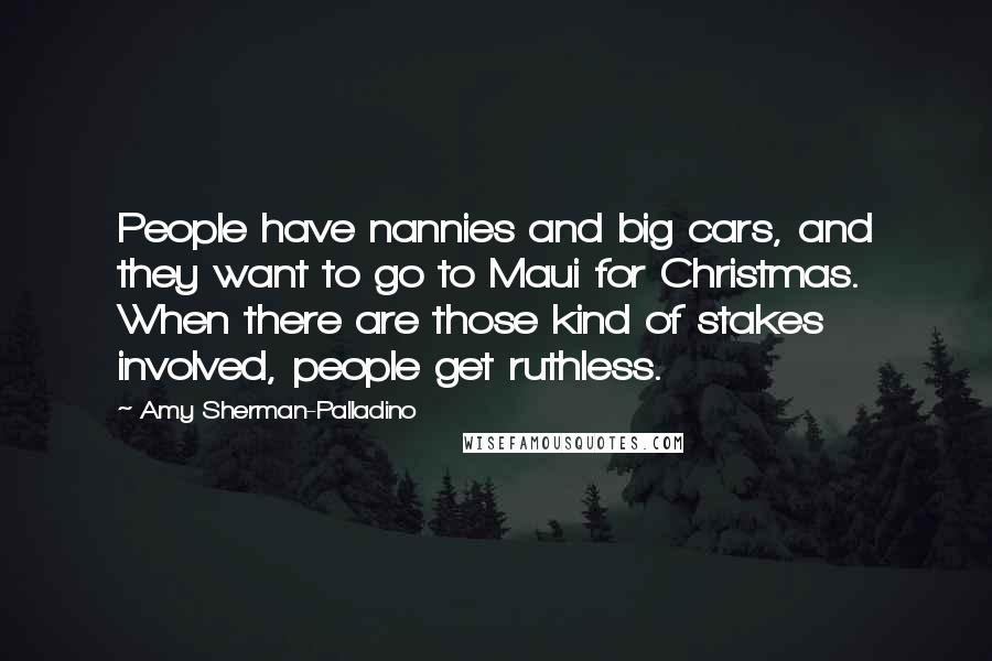 Amy Sherman-Palladino Quotes: People have nannies and big cars, and they want to go to Maui for Christmas. When there are those kind of stakes involved, people get ruthless.