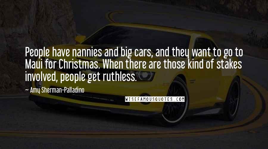 Amy Sherman-Palladino Quotes: People have nannies and big cars, and they want to go to Maui for Christmas. When there are those kind of stakes involved, people get ruthless.