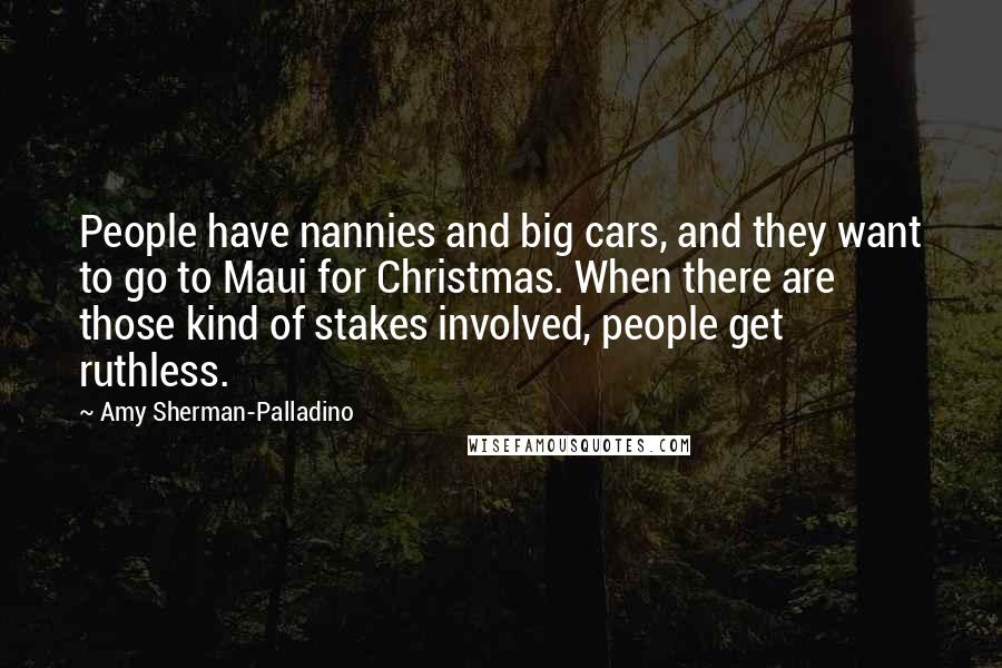 Amy Sherman-Palladino Quotes: People have nannies and big cars, and they want to go to Maui for Christmas. When there are those kind of stakes involved, people get ruthless.
