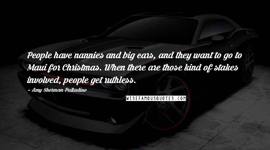 Amy Sherman-Palladino Quotes: People have nannies and big cars, and they want to go to Maui for Christmas. When there are those kind of stakes involved, people get ruthless.