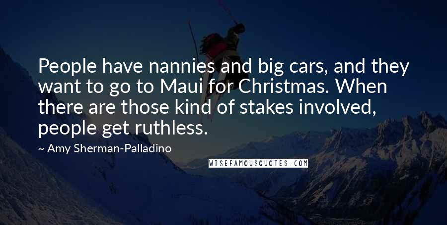 Amy Sherman-Palladino Quotes: People have nannies and big cars, and they want to go to Maui for Christmas. When there are those kind of stakes involved, people get ruthless.