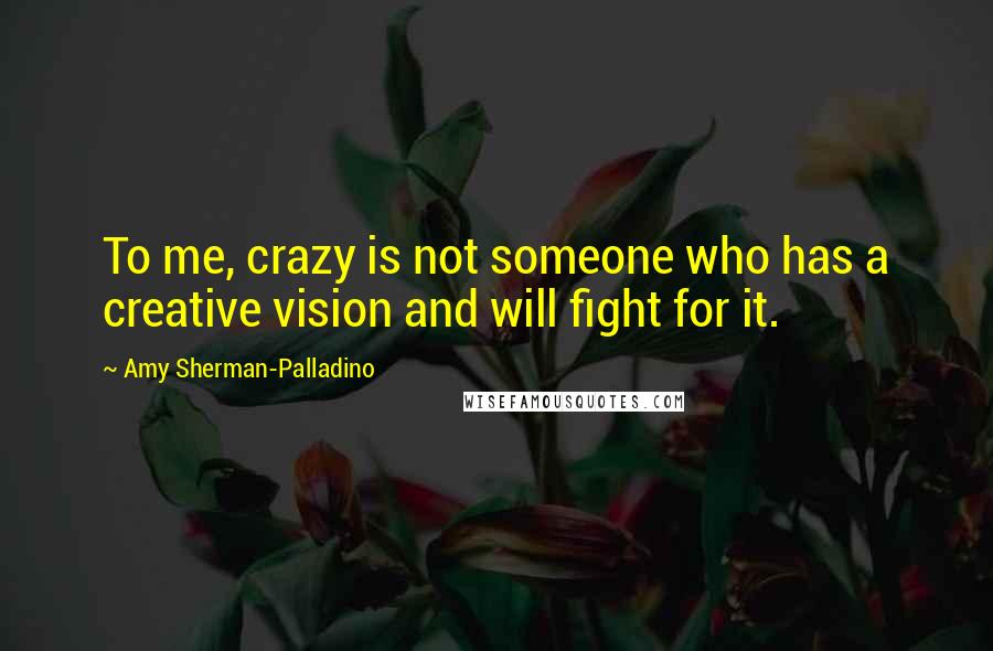 Amy Sherman-Palladino Quotes: To me, crazy is not someone who has a creative vision and will fight for it.