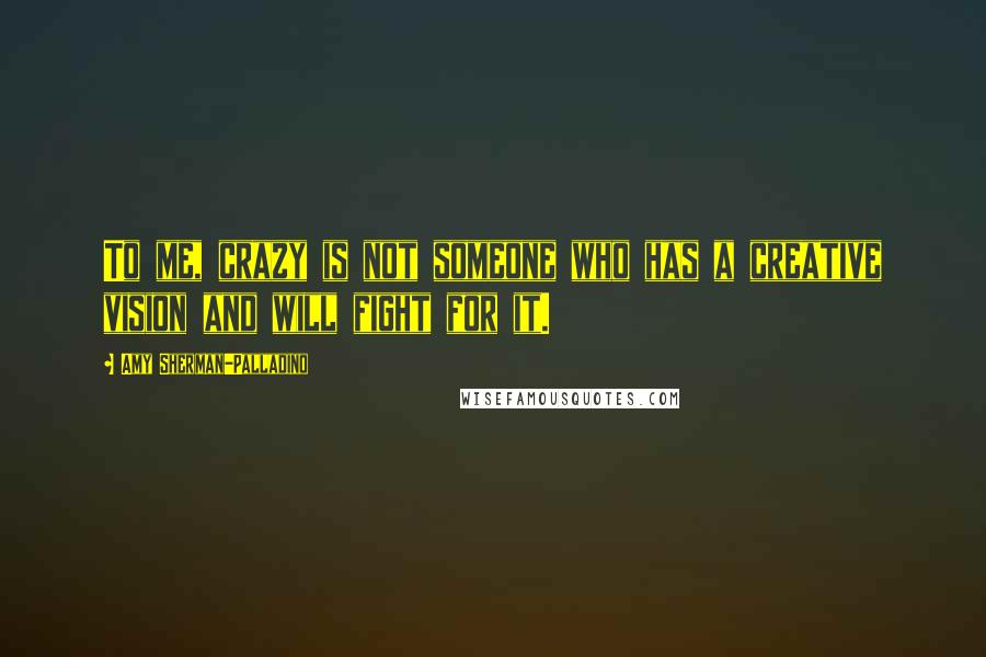 Amy Sherman-Palladino Quotes: To me, crazy is not someone who has a creative vision and will fight for it.