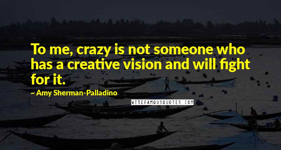 Amy Sherman-Palladino Quotes: To me, crazy is not someone who has a creative vision and will fight for it.