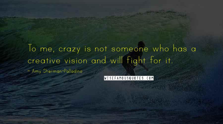 Amy Sherman-Palladino Quotes: To me, crazy is not someone who has a creative vision and will fight for it.