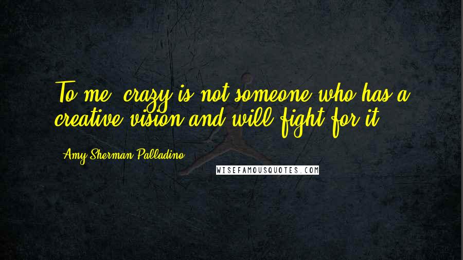 Amy Sherman-Palladino Quotes: To me, crazy is not someone who has a creative vision and will fight for it.