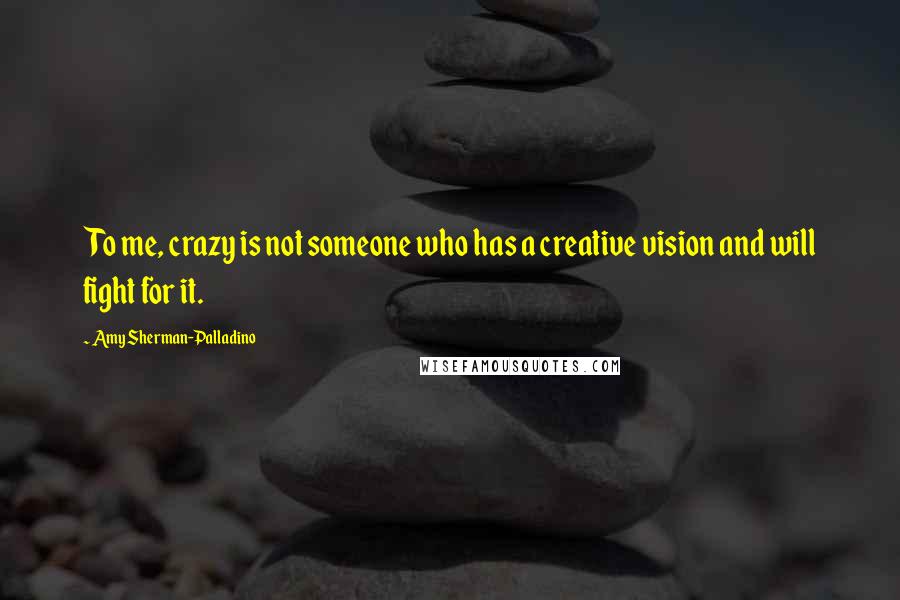 Amy Sherman-Palladino Quotes: To me, crazy is not someone who has a creative vision and will fight for it.