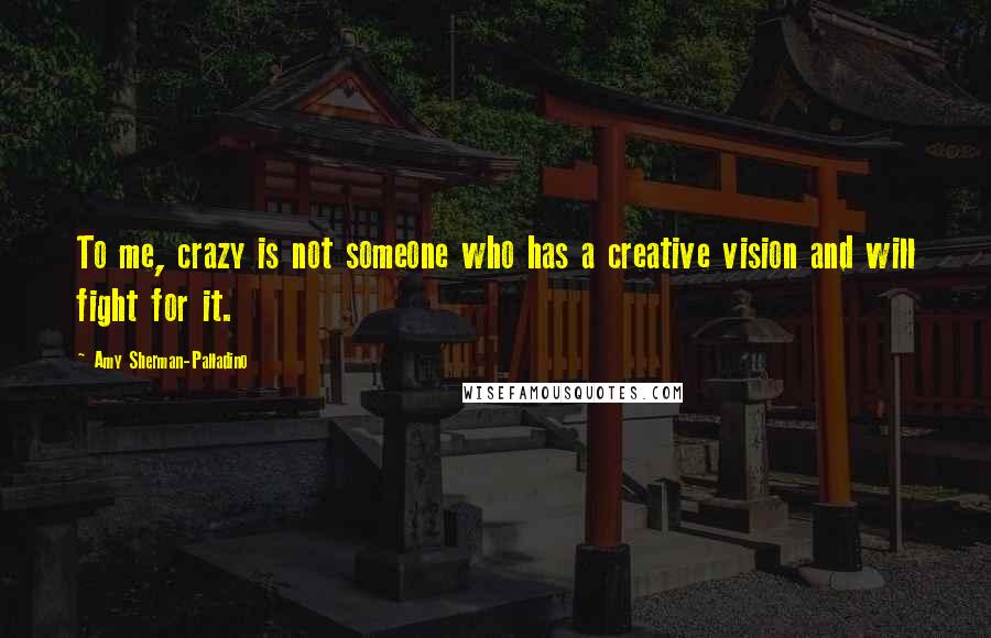 Amy Sherman-Palladino Quotes: To me, crazy is not someone who has a creative vision and will fight for it.