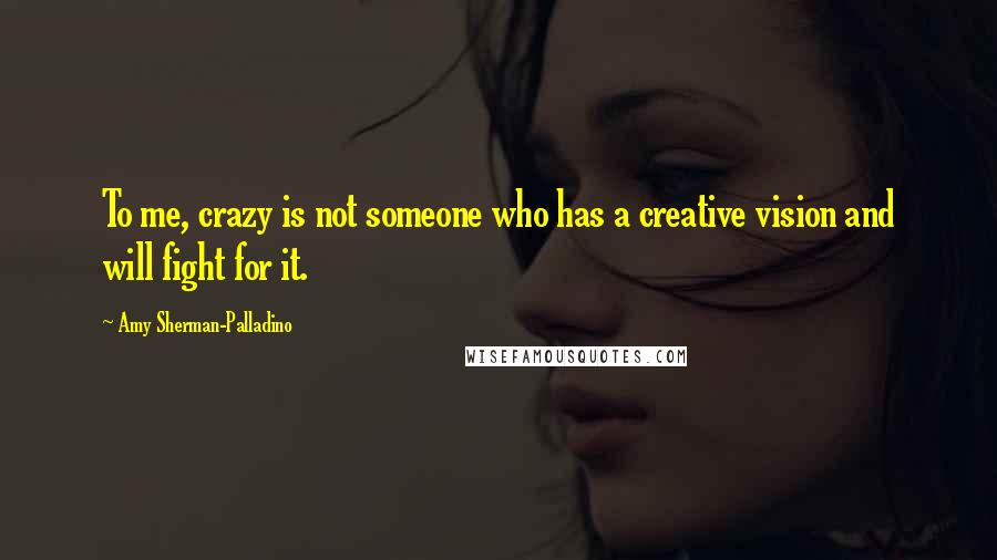 Amy Sherman-Palladino Quotes: To me, crazy is not someone who has a creative vision and will fight for it.