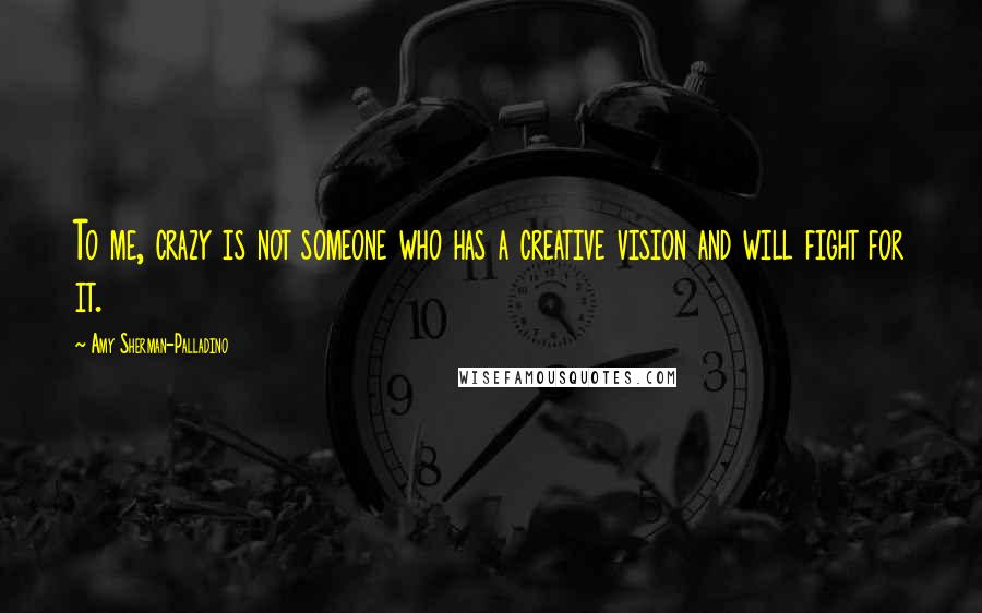 Amy Sherman-Palladino Quotes: To me, crazy is not someone who has a creative vision and will fight for it.