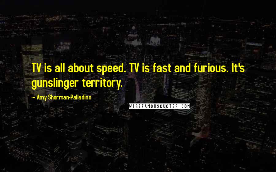 Amy Sherman-Palladino Quotes: TV is all about speed. TV is fast and furious. It's gunslinger territory.