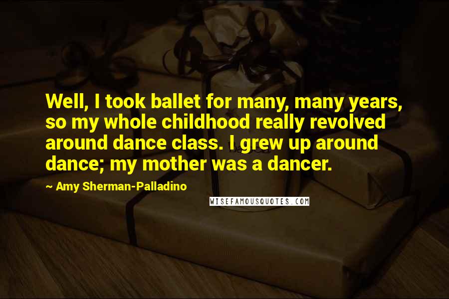 Amy Sherman-Palladino Quotes: Well, I took ballet for many, many years, so my whole childhood really revolved around dance class. I grew up around dance; my mother was a dancer.