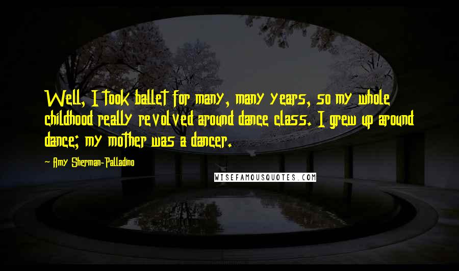 Amy Sherman-Palladino Quotes: Well, I took ballet for many, many years, so my whole childhood really revolved around dance class. I grew up around dance; my mother was a dancer.