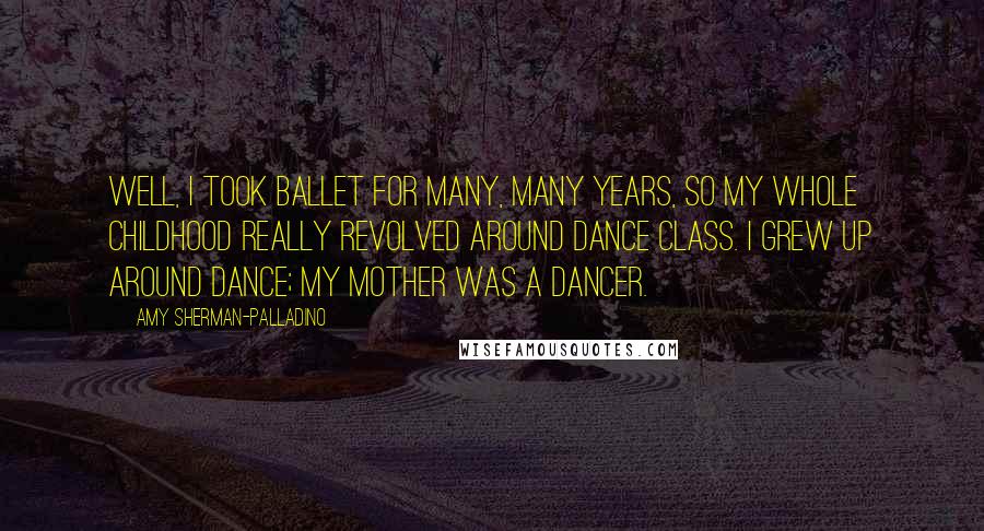 Amy Sherman-Palladino Quotes: Well, I took ballet for many, many years, so my whole childhood really revolved around dance class. I grew up around dance; my mother was a dancer.
