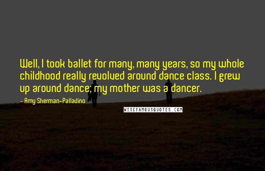 Amy Sherman-Palladino Quotes: Well, I took ballet for many, many years, so my whole childhood really revolved around dance class. I grew up around dance; my mother was a dancer.