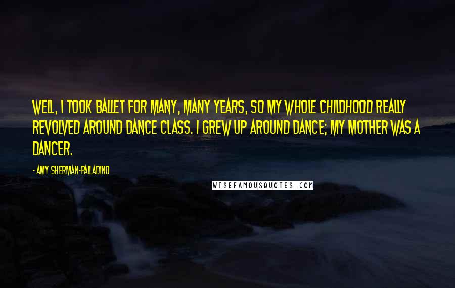 Amy Sherman-Palladino Quotes: Well, I took ballet for many, many years, so my whole childhood really revolved around dance class. I grew up around dance; my mother was a dancer.